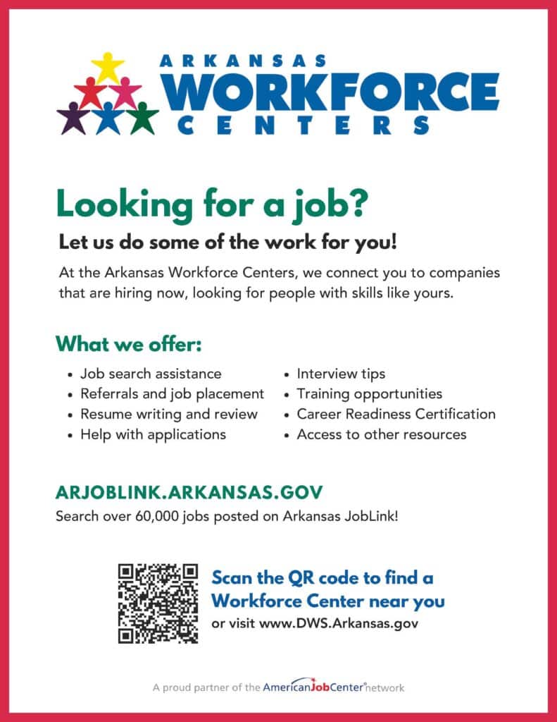 The Arkansas Workforce Centers
What we offer:
Job search assistance
Referrals and job placement
Resume writing and review
Help with applications
Interview tips
Training opportunities
Career Readiness Certification
Access to other resources
